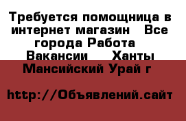 Требуется помощница в интернет-магазин - Все города Работа » Вакансии   . Ханты-Мансийский,Урай г.